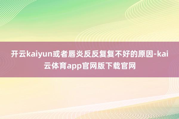 开云kaiyun或者唇炎反反复复不好的原因-kai云体育app官网版下载官网
