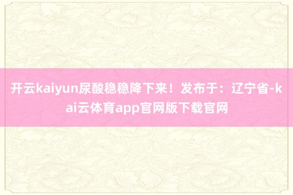 开云kaiyun尿酸稳稳降下来！发布于：辽宁省-kai云体育app官网版下载官网