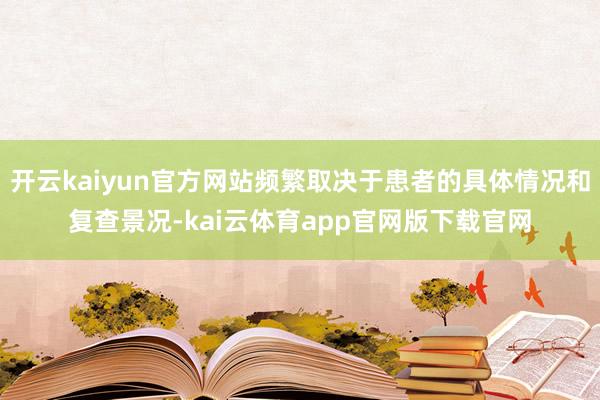 开云kaiyun官方网站频繁取决于患者的具体情况和复查景况-kai云体育app官网版下载官网
