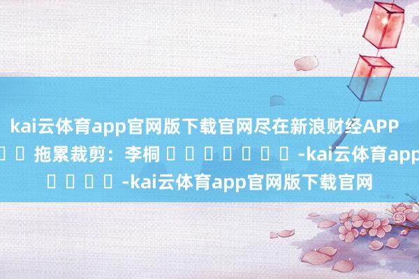 kai云体育app官网版下载官网尽在新浪财经APP            						拖累裁剪：李桐 							-kai云体育app官网版下载官网