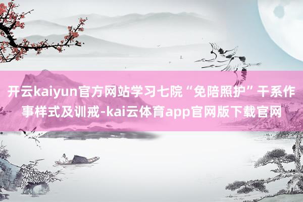 开云kaiyun官方网站学习七院“免陪照护”干系作事样式及训戒-kai云体育app官网版下载官网