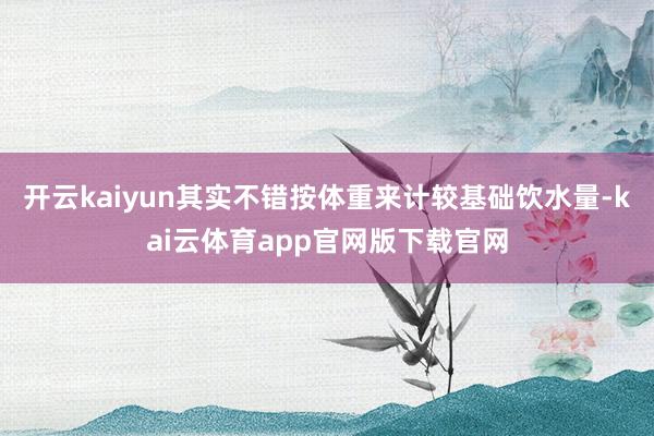 开云kaiyun其实不错按体重来计较基础饮水量-kai云体育app官网版下载官网