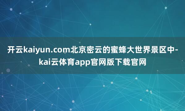 开云kaiyun.com北京密云的蜜蜂大世界景区中-kai云体育app官网版下载官网
